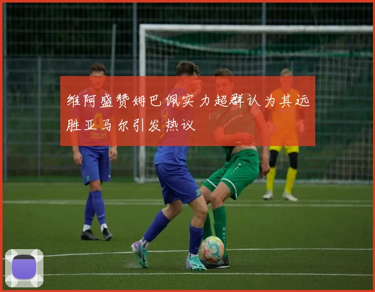 维阿盛赞姆巴佩实力超群认为其远胜亚马尔引发热议