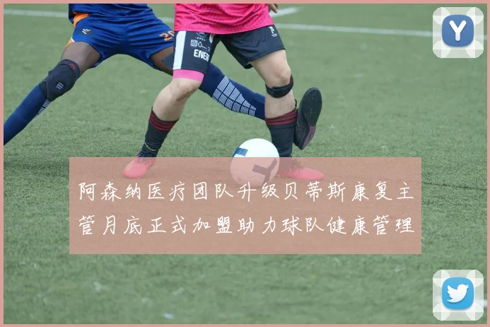 阿森纳医疗团队升级贝蒂斯康复主管月底正式加盟助力球队健康管理