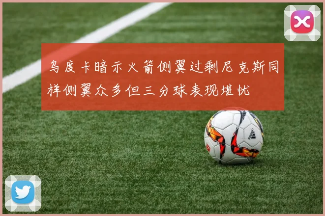 乌度卡暗示火箭侧翼过剩尼克斯同样侧翼众多但三分球表现堪忧