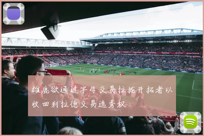 雄鹿欲通过字母交易拉拢开拓者以收回利拉德交易选秀权