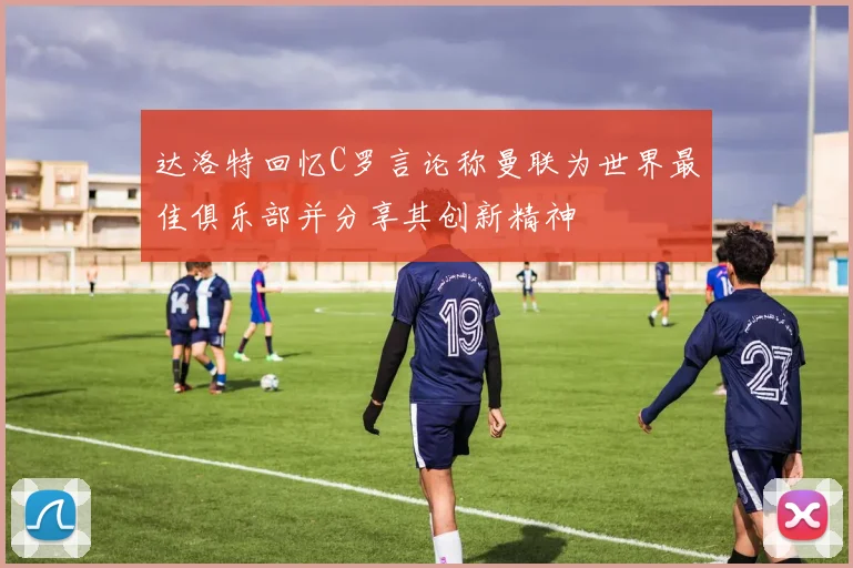 达洛特回忆C罗言论称曼联为世界最佳俱乐部并分享其创新精神