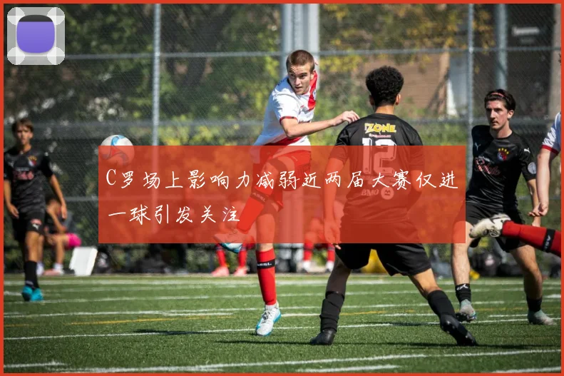 C罗场上影响力减弱近两届大赛仅进一球引发关注