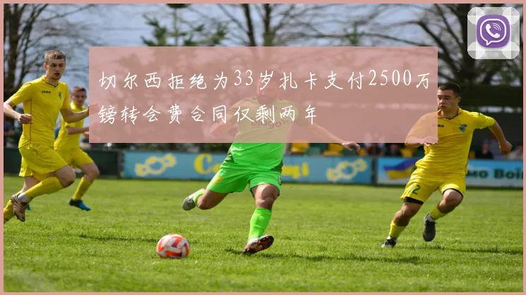 切尔西拒绝为33岁扎卡支付2500万镑转会费合同仅剩两年