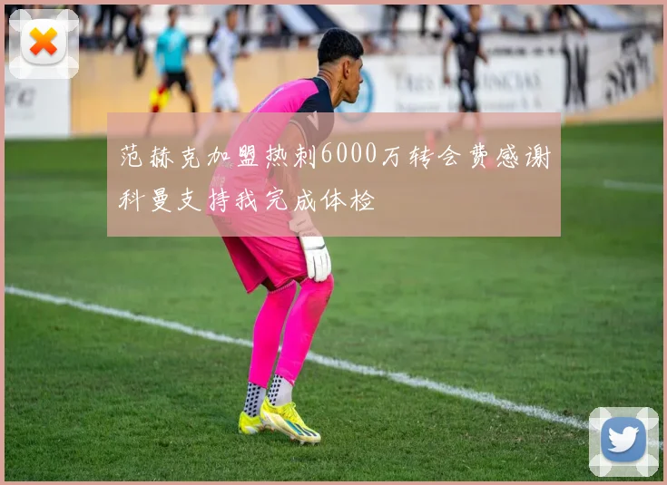 范赫克加盟热刺6000万转会费感谢科曼支持我完成体检