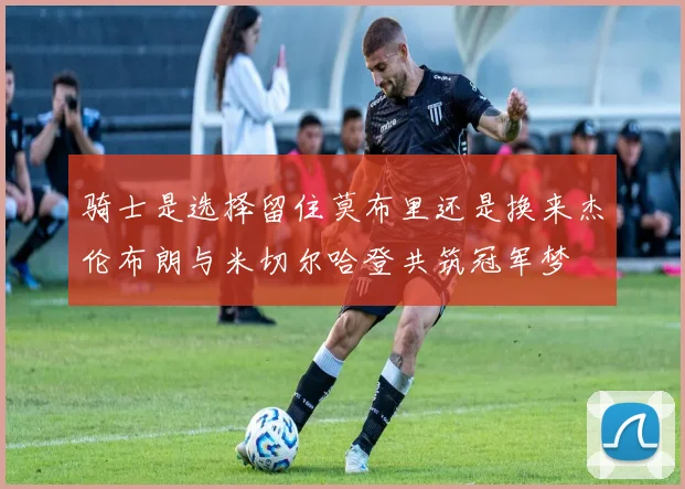 骑士是选择留住莫布里还是换来杰伦布朗与米切尔哈登共筑冠军梦