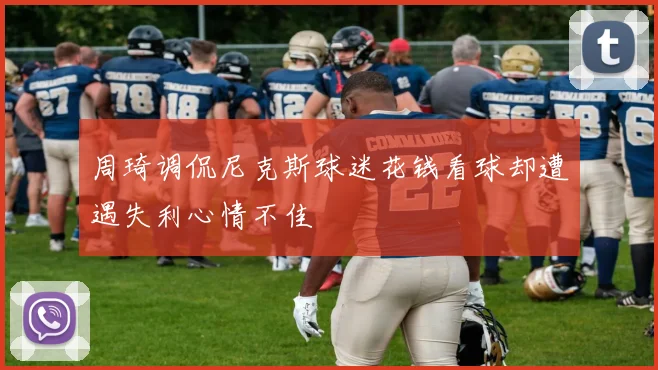 周琦调侃尼克斯球迷花钱看球却遭遇失利心情不佳