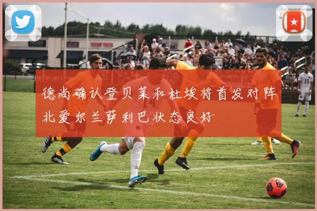 德尚确认登贝莱和杜埃将首发对阵北爱尔兰萨利巴状态良好