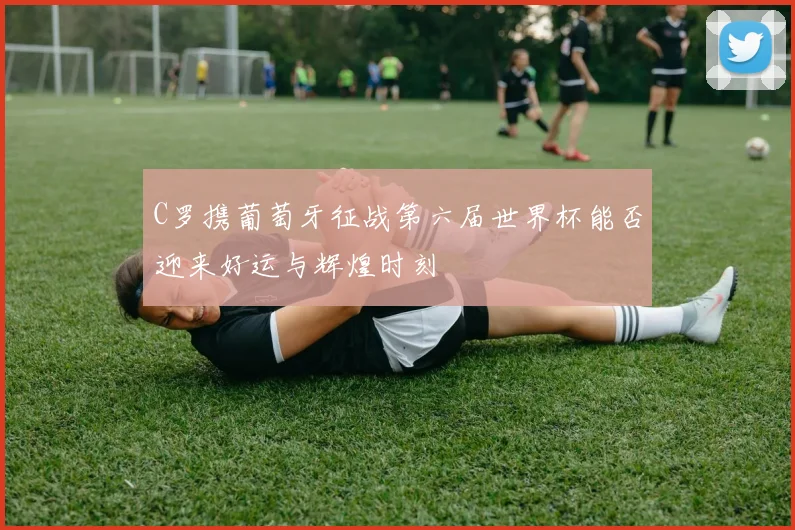 C罗携葡萄牙征战第六届世界杯能否迎来好运与辉煌时刻