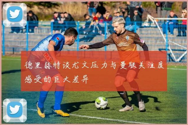 德里赫特谈尤文压力与曼联关注度感受的巨大差异
