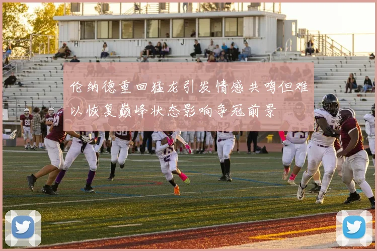 伦纳德重回猛龙引发情感共鸣但难以恢复巅峰状态影响争冠前景