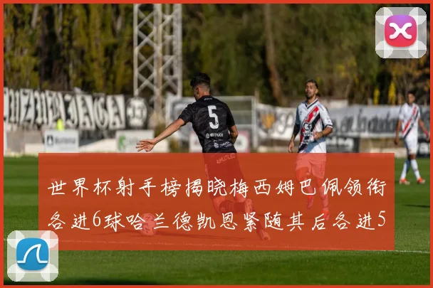世界杯射手榜揭晓梅西姆巴佩领衔各进6球哈兰德凯恩紧随其后各进5球