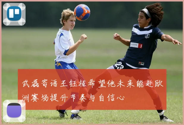 武磊寄语王钰栋希望他未来能赴欧洲赛场提升节奏与自信心