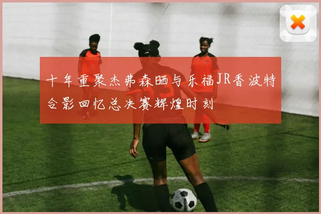十年重聚杰弗森晒与乐福JR香波特合影回忆总决赛辉煌时刻
