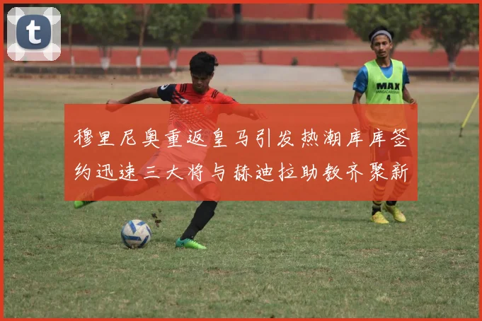 穆里尼奥重返皇马引发热潮库库签约迅速三大将与赫迪拉助教齐聚新阵容